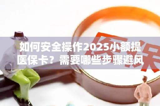 如何安全操作2025小额提医保卡？需要哪些步骤避风险？